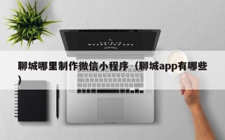 深圳聊城哪里制作微信小程序（聊城app有哪些）