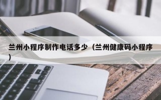 深圳兰州小程序制作电话多少（兰州健康码小程序）